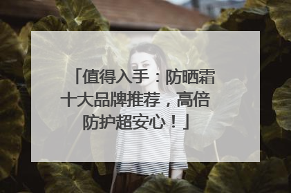 值得入手：防晒霜十大品牌推荐，高倍防护超安心！